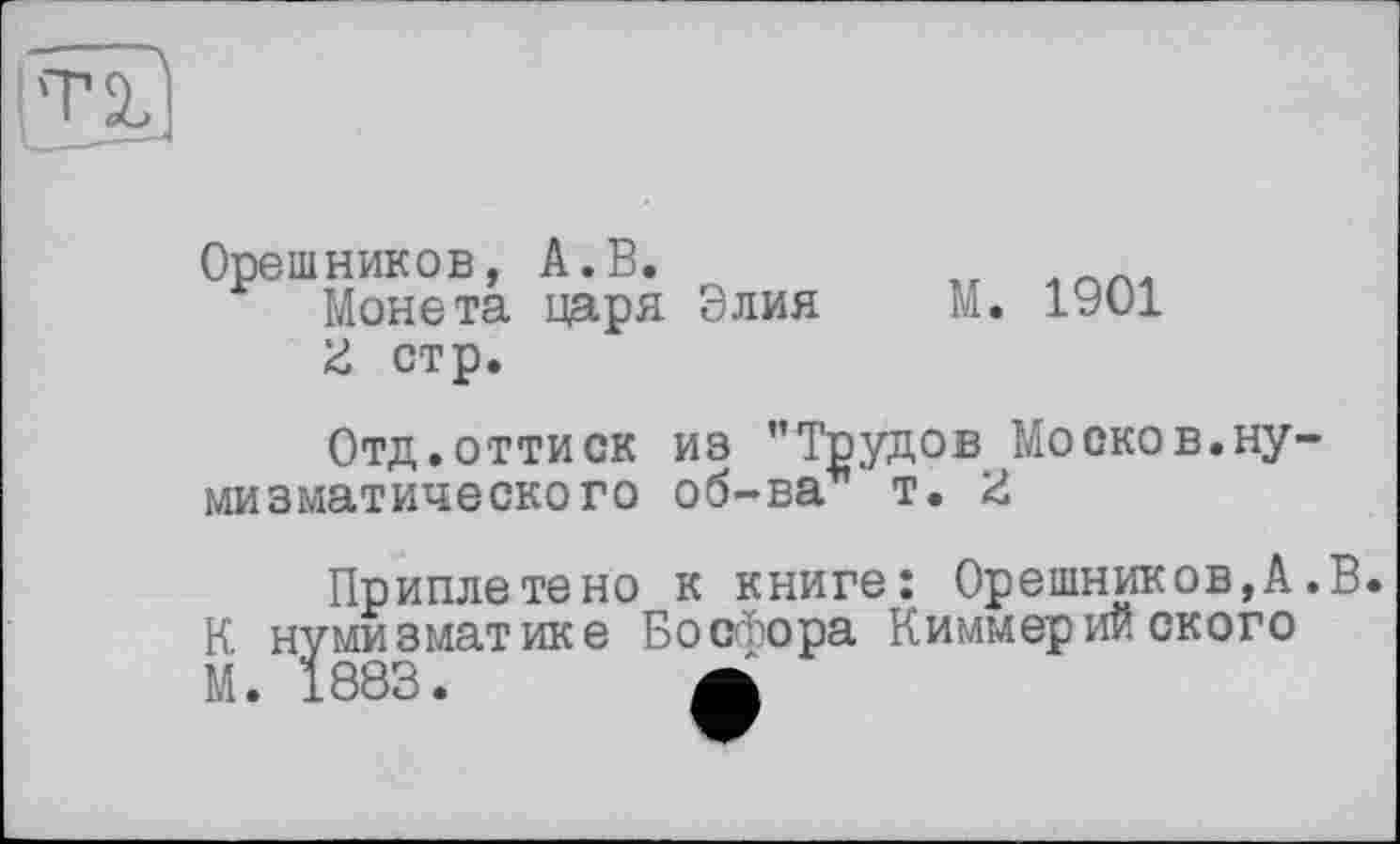 ﻿Орешников, А.В.	„
Монета царя Элия М. 1901
3 стр.
Отд.оттиск из ’’Трудов Москов.нумизматического об-ва т. Z
Приплетено к книге: Орешников,А.В. К нумизматике Босфора Киммерийского М. 1883.	А